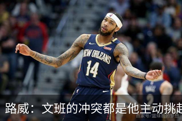 路威：文班的冲突都是他主动挑起的 不仅自己亲自下场还指使队友